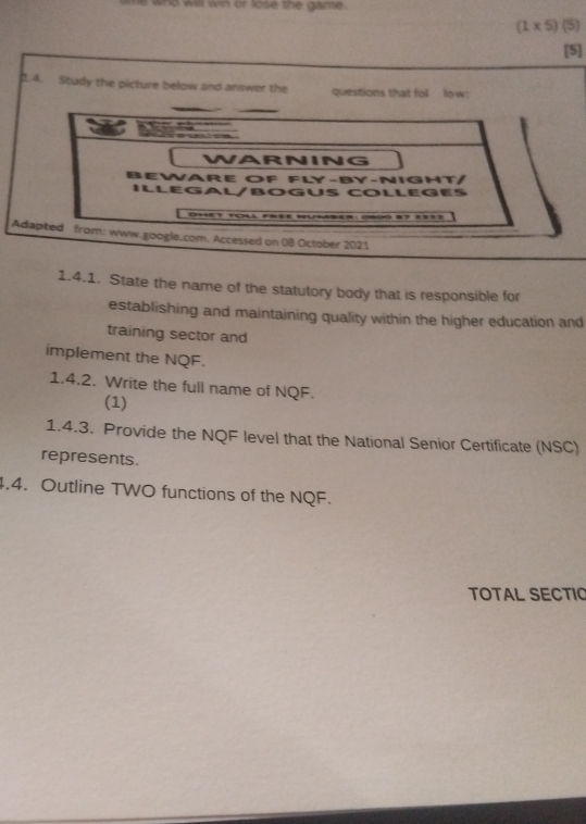 who will win or lose the game.
(1* 5) (5) 
[5] 
1.4. Study the picture below and answer the questions that fol low: 
A 
1.4.1. State the name of the statutory body that is responsible for 
establishing and maintaining quality within the higher education and 
training sector and 
implement the NQF. 
1.4.2. Write the full name of NQF. 
(1) 
1.4.3. Provide the NQF level that the National Senior Certificate (NSC) 
represents. 
4.4. Outline TWO functions of the NQF. 
TOTAL SECTIO