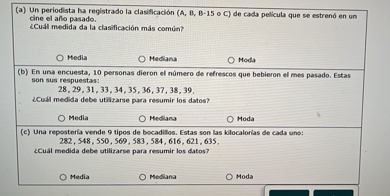 Un periodista ha registrado la clasificación (A, B, B- 15 o C) de cada película que se estrenó en un
cine el año pasado.
¿Cuál medida da la clasificación más común?
Media Mediana Moda
(b) En una encuesta, 10 personas dieron el número de refrescos que bebieron el mes pasado. Estas
son sus respuestas:
28 , 29 , 31 , 33 , 34, 35, 36 , 37 , 38 , 39.
¿Cuál medida debe utilizarse para resumir los datos?
Media Mediana Moda
(c) Una repostería vende 9 tipos de bocadillos. Estas son las kilocalorías de cada uno:
282 , 548 , 550 , 569 , 583 , 584 , 616 , 621 , 635.
¿Cuál medida debe utilizarse para resumir los datos?
Media Mediana Moda