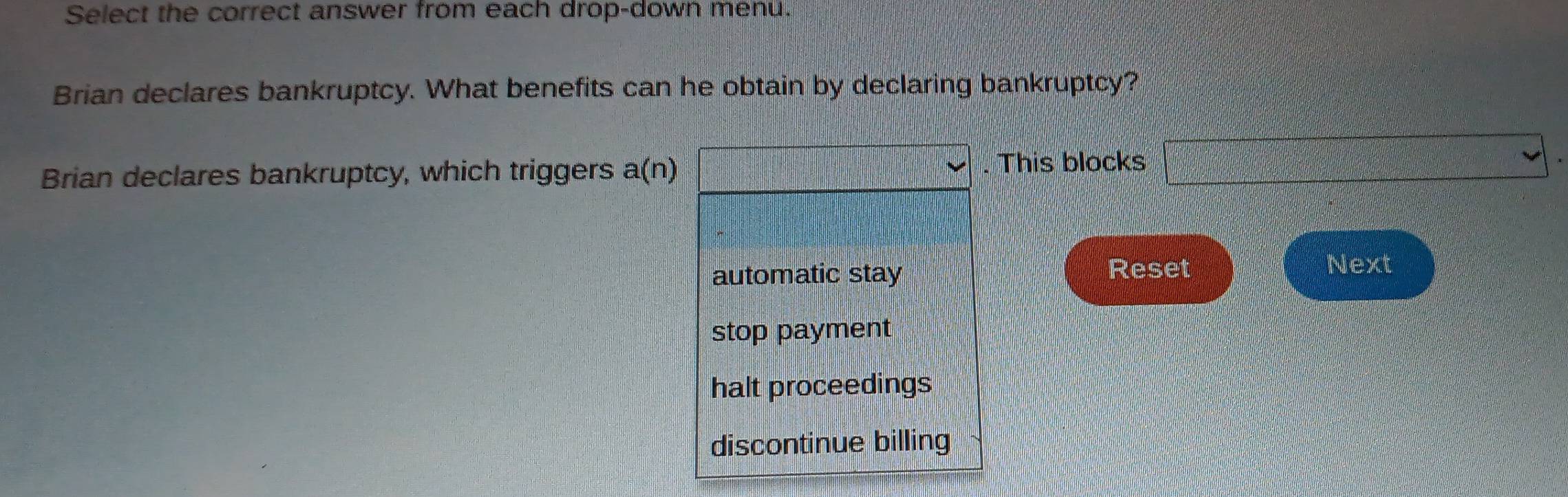 Select the correct answer from each drop-down menu.
Brian declares bankruptcy. What benefits can he obtain by declaring bankruptcy?
Brian declares bankruptcy, which triggers a(n) ·s ·s ·s . This blocks □
automatic stay Reset
Next
stop payment
halt proceedings
discontinue billing