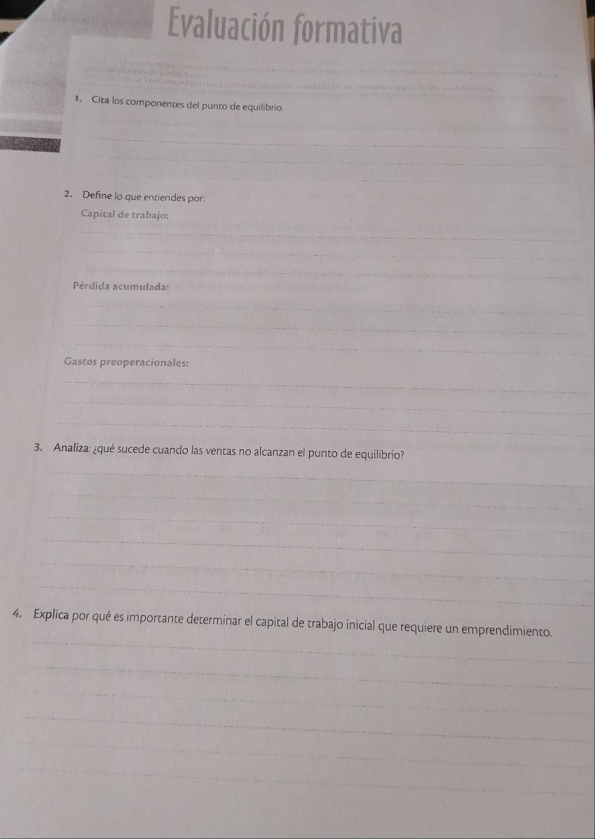 Evaluación formativa 
_ 
_ 
mlo la Hi d e n ne ió f ết S i 2 
1、 Cita los componentes del punto de equilibrio. 
_ 
_ 
_ 
_ 
2. Define lo que entiendes por: 
Capital de trabajo: 
_ 
_ 
_ 
Pérdida acumulada: 
_ 
_ 
_ 
Gastos preoperacionales: 
_ 
_ 
_ 
3. Analiza: ¿qué sucede cuando las ventas no alcanzan el punto de equilibrio? 
_ 
_ 
_ 
_ 
_ 
_ 
_ 
_ 
4. Explica por qué es importante determinar el capital de trabajo inicial que requiere un emprendimiento. 
_ 
_ 
_ 
_ 
_
