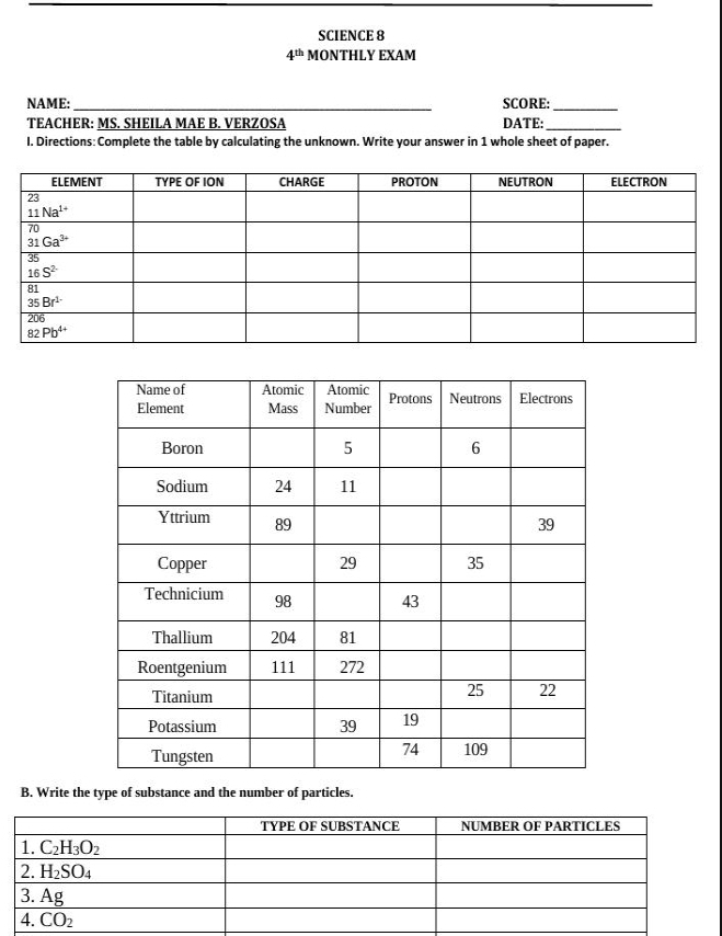 SCIENCE 8
4^(th) MONTHLY EXAM
NAME:_ SCORE:_
TEACHER: MS. SHEILA MAE B. VERZOSA DATE:_
I. Directions: Complete the table by calculating the unknown. Write your answer in 1 whole sheet of paper.
B. Write the type of substance and the number of particles.