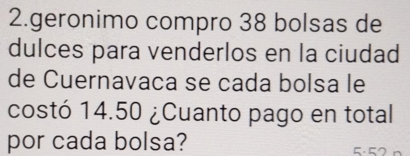 geronimo compão 38 bolsas de 
dulces para venderlos en la ciudad 
de Cuernavaña se cada bolsa le 
costó 14.50 ¿Cuanto pago en total 
por cada bolsa?
5· 52