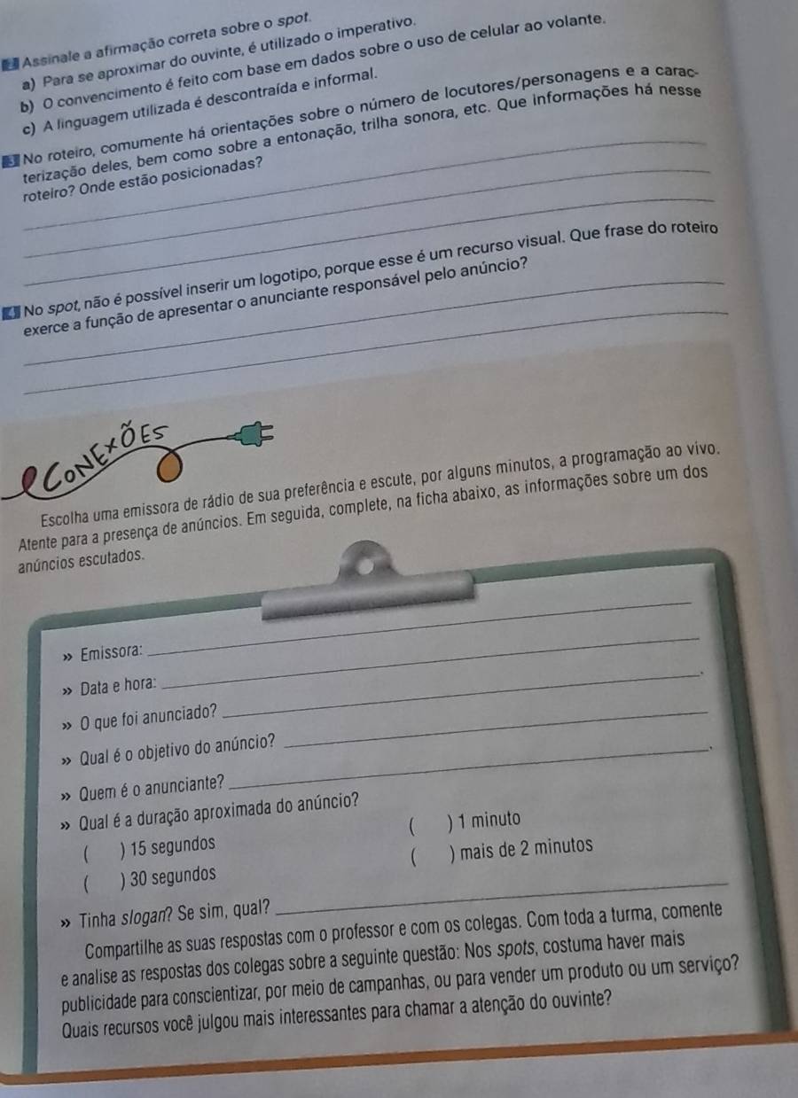 Assinale a afirmação correta sobre o spot.
a) Para se aproximar do ouvinte, é utilizado o imperativo.
b) O convencimento é feito com base em dados sobre o uso de celular ao volante.
_
c) A linguagem utilizada é descontraída e informal.
No roteiro, comumente há orientações sobre o número de locutores/personagens e a caraço
derização deles, bem como sobre a entonação, trilha sonora, etc. Que informações há nesse
_
_roteiro? Onde estão posicionadas?
_
No spot, não é possível inserir um logotipo, porque esse é um recurso visual. Que frase do roteiro
exerce a função de apresentar o anunciante responsável pelo anúncio?
LCONEXõEs
Escolha uma emissora de rádio de sua preferência e escute, por alguns minutos, a programação ao vivo.
Atente para a presença de anúncios. Em seguida, complete, na ficha abaixo, as informações sobre um dos
anúncios escutados.
» Emissora:
_
_
_.
Data e hora:
O que foi anunciado?_
Qual é o objetivo do anúncio?
» Quem é o anunciante?
» Qual éa duração aproximada do anúncio?
 ) 15 segundos  ) 1 minuto

) 30 segundos ) mais de 2 minutos
» Tinha slogan? Se sim, qual?
_
Compartilhe as suas respostas com o professor e com os colegas. Com toda a turma, comente
e analise as respostas dos colegas sobre a seguinte questão: Nos spots, costuma haver mais
publicidade para conscientizar, por meio de campanhas, ou para vender um produto ou um serviço?
Quais recursos você julgou mais interessantes para chamar a atenção do ouvinte?