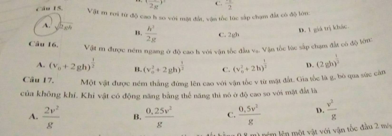 (frac 2g)^2
C. frac 2
Câu 15. Vật m rơi từ độ cao h so với mặt đất, vận tốc lúc sắp chạm đất có độ lớn:
A. sqrt(2gh)
B.  h^2/2g  C. 2gh
D. 1 giá trị khác.
Câu 16.
Vật m được ném ngang ở độ cao h với vận tốc đầu vạ. Vận tốc lúc sắp chạm đất có độ lớn:
A. (v_0+2gh)^ 1/2  (v_0^(2+2h)^frac 1)2
B. (v_0^(2+2gh)^frac 1)2
C.
D. (2gh)^ 1/2 
Câu 17.
Một vật được ném thắng đứng lên cao với vận tốc v từ mặt đất. Gia tốc là g, bỏ qua sức cản
của không khí. Khi vật có động năng bằng thế năng thì nó ở độ cao so với mặt đất là
A.  2v^2/g   (0,25v^2)/g   (0,5v^2)/g 
B.
C.
D.  v^2/g 
) ném lên một vật với vận tốc đầu 2 m /