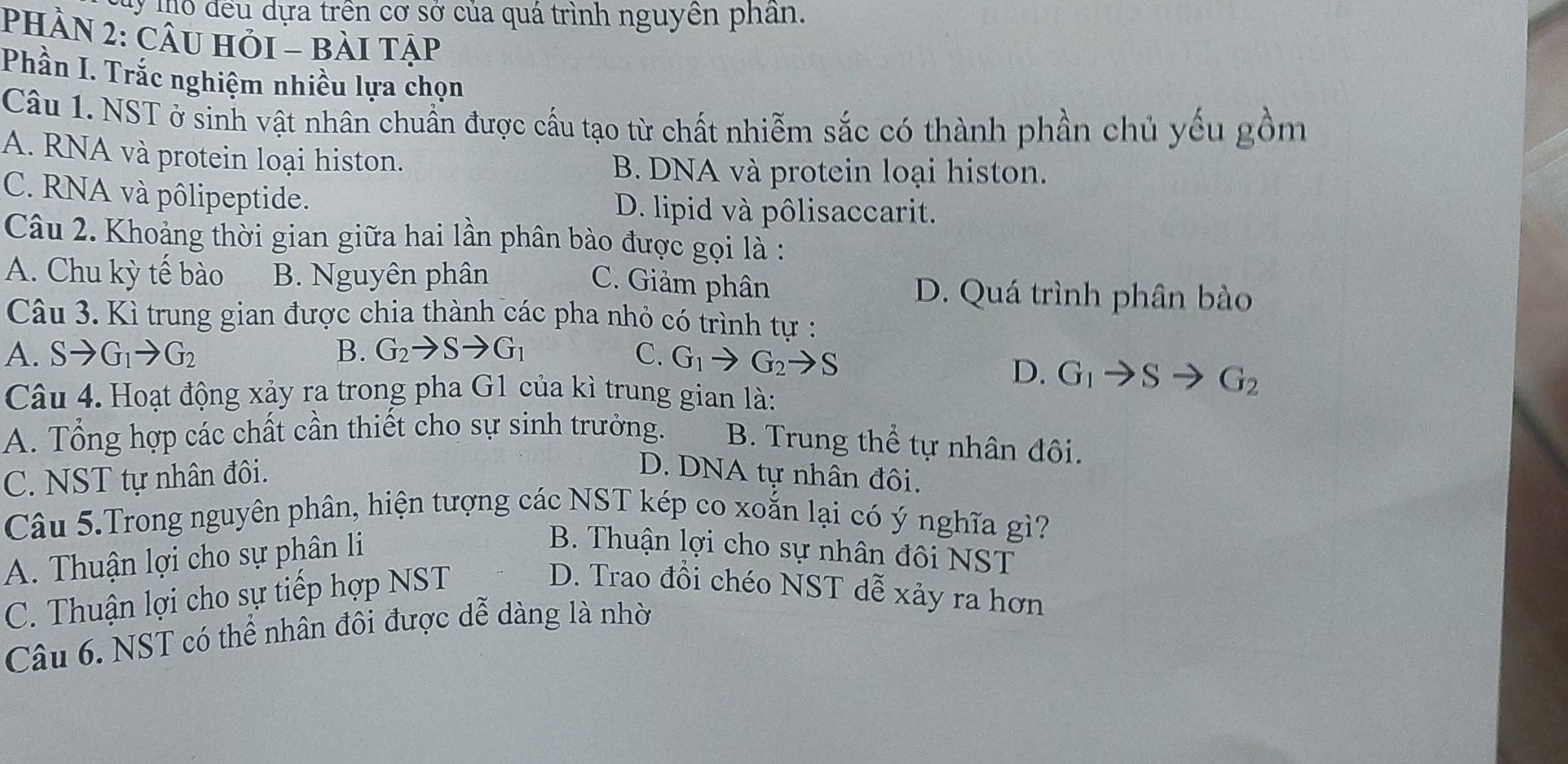 My mó đều dựa trên cơ sở của quá trình nguyền phân.
PHầN 2: CÂU HỏI - bài Tập
Phần I. Trắc nghiệm nhiều lựa chọn
Câu 1. NST ở sinh vật nhân chuẩn được cầu tạo từ chất nhiễm sắc có thành phần chủ yếu gồm
A. RNA và protein loại histon.
B. DNA và protein loại histon.
C. RNA và pôlipeptide. D. lipid và pôlisaccarit.
Câu 2. Khoảng thời gian giữa hai lần phân bào được gọi là :
A. Chu kỳ tế bào B. Nguyên phân D. Quá trình phân bào
C. Giảm phân
Câu 3. Kì trung gian được chia thành các pha nhỏ có trình tự :
A. Sto G_1to G_2 B. G_2to Sto G_1 C. G_1to G_2to S
D. G_1to Sto G_2
Câu 4. Hoạt động xảy ra trong pha G1 của kì trung gian là:
A. Tổng hợp các chất cần thiết cho sự sinh trưởng. B. Trung thể tự nhân đôi.
C. NST tự nhân đôi.
D. DNA tự nhân đôi.
Câu 5.Trong nguyên phân, hiện tượng các NST kép co xoắn lại có ý nghĩa gì?
A. Thuận lợi cho sự phân li
B. Thuận lợi cho sự nhân đôi NST
C. Thuận lợi cho sự tiếp hợp NST
D. Trao đồi chéo NST dễ xảy ra hơn
Câu 6. NST có thể nhân đôi được dễ dàng là nhờ