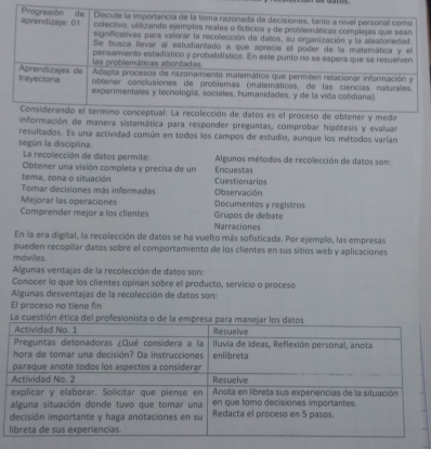 nformación de manera sistemática para responder preguntas, comprobar hipótesis y evaluar 
resultados. Es una actividad común en todos los campos de estudio, aunque los métodos varían 
según la disciplina. 
La recolección de datos permite: Algunos métodos de recolección de datos son: 
Obtener una visión completa y precisa de un Encuestas 
tema, zona o situación Cuestionarios 
Tomar decisiones más informadas 
Mejorar las operaciones Observación 
Documentos y registros 
Grupos de debate 
Comprender mejor a los clientes Narraciones 
En la era digital, la recolección de datos se ha vuelto más sofisticada. Por ejemplo, las empresas 
pueden recopilar datos sobre el comportamiento de los clientes en sus sitios web y aplicaciones 
mávilles. 
Algunas ventajas de la recolección de datos son: 
Conocer lo que los clientes opinan sobre el producto, servicio o proceso 
Algunas desventajas de la recolección de datos son: 
El proceso no tiene fin 
La cuestión ética del profesionista o de la em