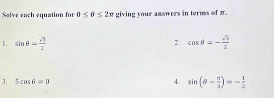 Solve each equation for 0≤ θ ≤ 2π giving your answers in terms of π. 
1. sin θ = sqrt(3)/2  2. cos θ =- sqrt(3)/2 
3. 5cos θ =0 4. sin (θ - π /3 )=- 1/2 