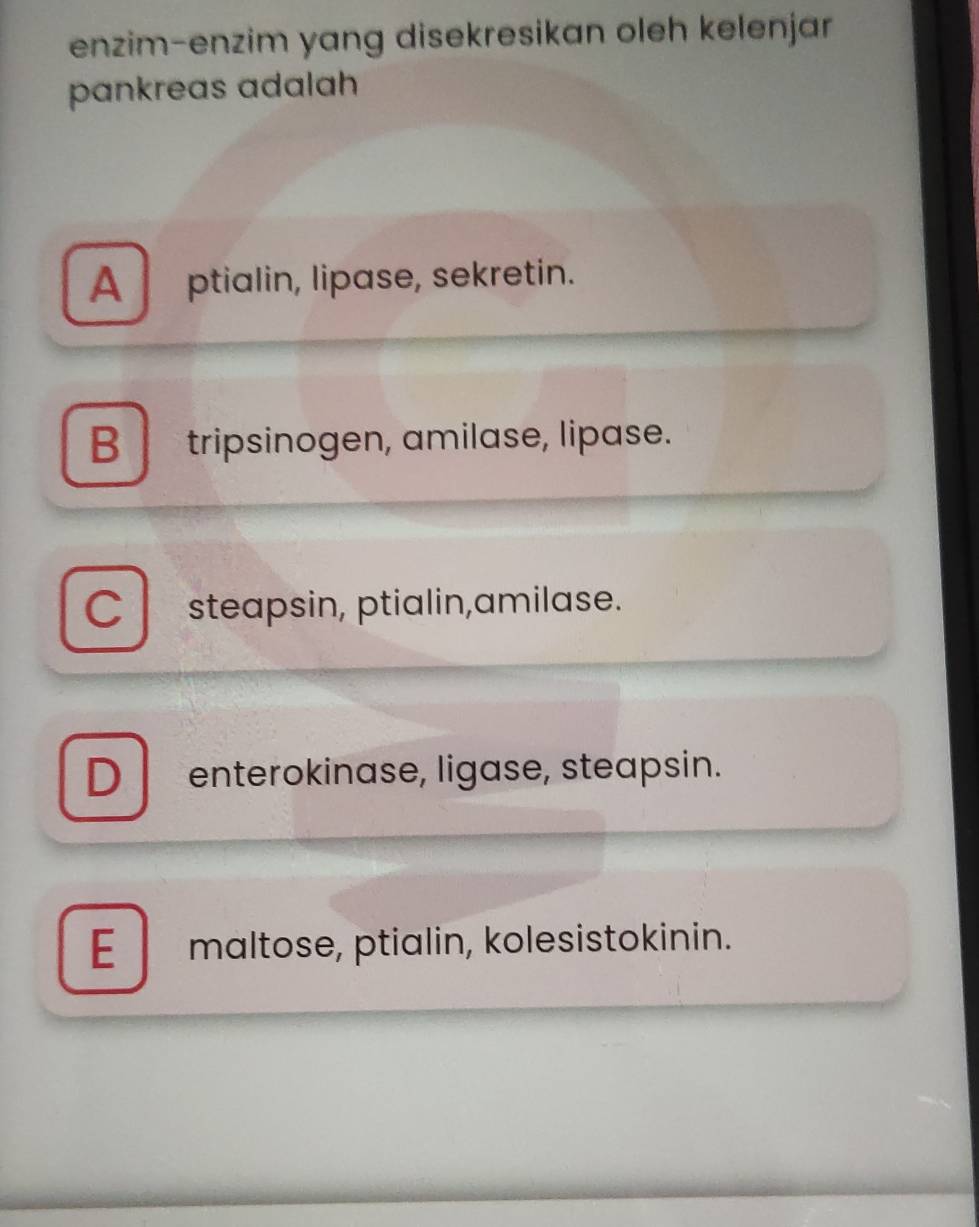 enzim-enzim yang disekresikan oleh kelenjar
pankreas adalah
A ptialin, lipase, sekretin.
B tripsinogen, amilase, lipase.
Cl steapsin, ptialin,amilase.
D enterokinase, ligase, steapsin.
E maltose, ptialin, kolesistokinin.