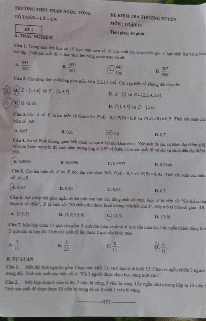 TRƯỚNG THPT PHAN NGQC TÒNG Đê KiÊM tRA thƯờnG XUyÊn
TÔ TOÁN - LÝ - CN  MÔN : TOáN 11
Để 1  Thời gian: 30 phút
A. TRAC NGHIỆM
Câu 1. Trong một lớp học có 15 học sinh nam và 10 học sinh nữ. Giáo viên gọi 4 học sinh lên bảng làm
bài tập. Tính xác suất để 4 học sinh lên bảng có cá nam và nữ.
A.  443/501 .
B.  400/501 .
C.  443/506 .  307/506 .
D.
Cầu 2. Cho phép thử có không gian mẫu Omega = 1,2,3,4,5,6. Các cặp biến cổ không đổi nhau là:
E= 1,4,6 và F= 2,3,5 . B. A= 1 và B= 2,3,4,5,6 .
C  Ω và ∅.
D. C 1,4,5 và D= 3,6 .
Câu 3. Cho A và B là hai biển cổ thóa mãn P(A)=0,7;P(B)=0,8 và P(A∪ B)=0,9
biến cổ AB . . Tính xác suất của
A. 0,65 B. 0,5. C. 0,6. D. 0,7.
Câu 4. An và Bình không quen biết nhau và học ở hai nơi khác nhau. Xác suất đề An và Bình đạt điểm giới
về môn Toán trong ki thì cuối năm tương ứng là 0,92 và 0,88. Tính xác suất để cá An và Bình đều đạt điểm
giói.
A. 0,8096 B. 0,0096 C. 0,3597 D. 0,3649
Câu 5. Cho hai biến cổ A và B độc lập với nhau. Biết P(A)=0,4 và P(B)=0,45. Tính xác suất của biến
cổ A∪ B.
A. 0,67. B. 0,85 C. 0,05. D. 0,5.
Cầu 6. Xét phép thử gieo ngẫu nhiên một con xúc xắc đồng chất sâu mặt. Gọi A là biến cố: "Số chấm thư
được là số chẵn", B là biến cố: "Số chấm thu được là số không chia hết cho 3'' Hãy mô tả biến cổ giao AB
A.  1;2;3 B.  1;2;3;5;6 C.  2;4 D.  2;6
Cầu 7. Một hộp chứa 11 quả cầu gồm 5 quả cầu màu xanh và 6 quả cầu màu đỏ. Lầy ngẫu nhiên đồng thờ
2 quả cầu từ hộp đó. Tính xác suất để lấy được 2 quả cầu khác màu
A.  5/11 .  5/22 .  8/11 .  6/11 .
B.
C.
D.
B. Tự Luận
Câu 1. Một đội tình nguyện gồm 5 học sinh khối 11, và 6 học sinh khổi 12. Chọn ra ngẫu nhiên 3 người
trong đội. Tính xác suất của biến cổ A: "Cá 3 người được chọn học cùng một khối",
Cầu 2. Một hộp chứa 6 viên bí đó, 7 viên bi trắng, 5 viên bí vàng. Lấy ngẫu nhiên trong hộp ra 10 viên b
Tính xác suất để chọn được 10 viên bị trong đó có ít nhất 1 viên bi vàng.
Hết