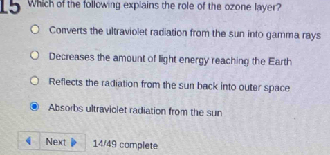 Which of the following explains the role of the ozone layer?
Converts the ultraviolet radiation from the sun into gamma rays
Decreases the amount of light energy reaching the Earth
Reflects the radiation from the sun back into outer space
Absorbs ultraviolet radiation from the sun
Next 14/49 complete