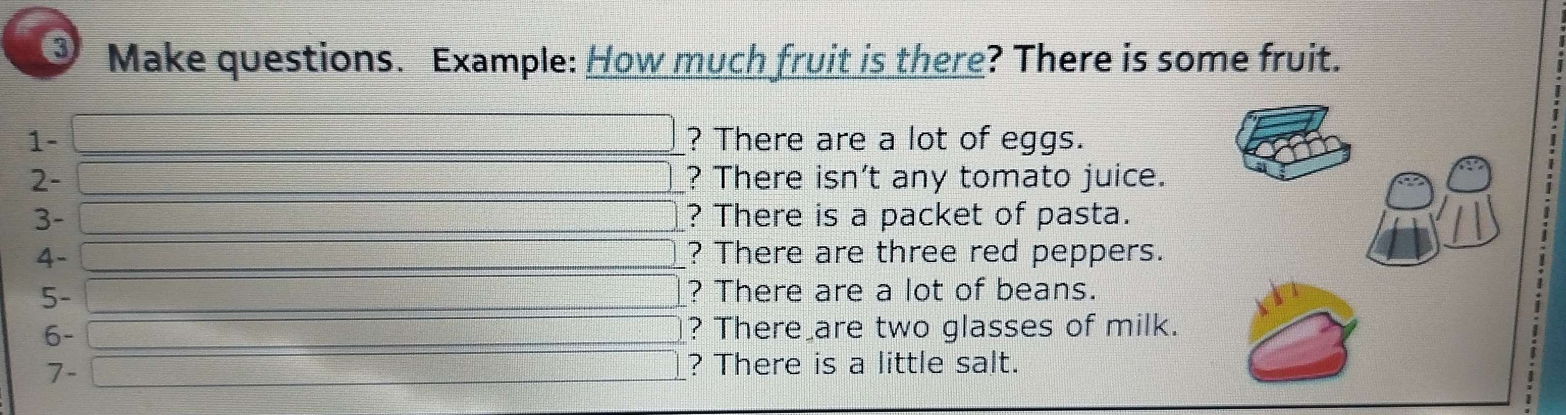 Make questions. Example: How much fruit is there? There is some fruit. 
□ 
1- ? There are a lot of eggs. 
□ 
2- ? There isn’t any tomato juice. 
□ 
3- ? There is a packet of pasta. 
4- ? There are three red peppers. 
□ 
□ 
5- ? There are a lot of beans. 
6- 
_  ? There are two glasses of milk. 
: 
7- = □ /□   ? There is a little salt. 
□