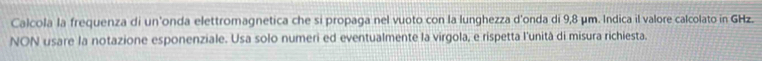 Calcola la frequenza di un'onda elettromagnetica che si propaga nel vuoto con la lunghezza d'onda di 9,8 μm. Indica il valore calcolato in GHz. 
NON usare la notazione esponenziale. Usa solo numeri ed eventualmente la virgola, e rispetta l'unità di misura richiesta.