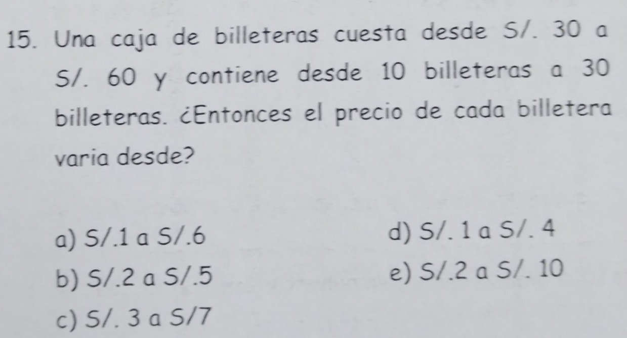 Una caja de billeteras cuesta desde S/. 30 a
S/. 60 y contiene desde 10 billeteras a 30
billeteras. ¿Entonces el precio de cada billetera
varia desde?
a) S/.1 a S/.6 d) S/. 1 a S/. 4
b) S/.2 a S/.5 e) S/.2 a S/. 10
c) S/. 3 a S/7