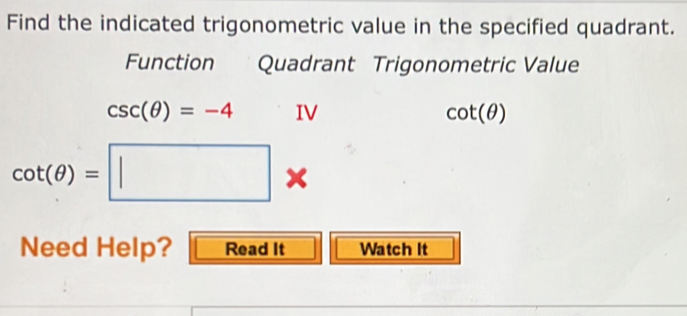 Find the indicated trigonometric value in the specified quadrant. 
Function Quadrant Trigonometric Value
csc (θ )=-4 IV cot (θ )
cot (θ )=□
Need Help? Read It Watch It