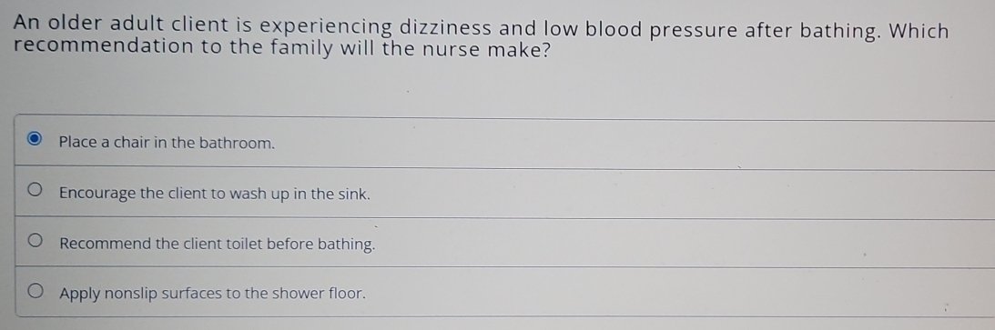 An older adult client is experiencing dizziness and low blood pressure after bathing. Which
recommendation to the family will the nurse make?
Place a chair in the bathroom.
Encourage the client to wash up in the sink.
Recommend the client toilet before bathing.
Apply nonslip surfaces to the shower floor.