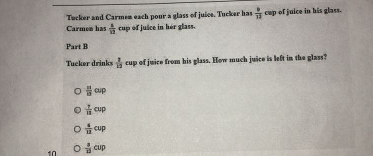 Tucker and Carmen each pour a glass of juice. Tucker has  9/12 cup of juice in his glass. 
Carmen has  5/12 cup of juice in her glass. 
Part B 
Tucker drinks  2/12  cup of juice from his glass. How much juice is left in the glass?
 11/12 cup
 7/12 cup
 6/12 cup
10  3/12 cup