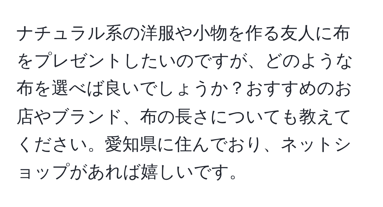 ナチュラル系の洋服や小物を作る友人に布をプレゼントしたいのですが、どのような布を選べば良いでしょうか？おすすめのお店やブランド、布の長さについても教えてください。愛知県に住んでおり、ネットショップがあれば嬉しいです。