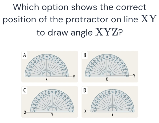 Which option shows the correct 
position of the protractor on line XY
to draw angle XYZ?
300
A 7 90 7 B 90 the Uờ tia 
i 
C n h 
A PA 
Th Thể lĐô lhi lự u so 
3 
. 
, ,
6
a 
B 6
D 

e
8
Y
X
Y X
C - 90 D - 90  100/80 
Tậy
100
7
D

4

2
%
J 
B 
a 8;
X - 
i x
Y
Y