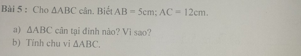 Cho △ ABC cân. Biết AB=5cm; AC=12cm. 
a) △ ABC cân tại đỉnh nào? Vì sao? 
b) Tính chu vi △ ABC.