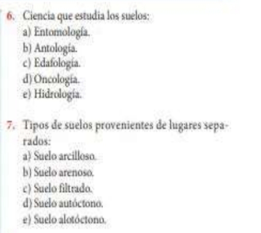 Ciencia que estudia los suelos:
a) Entomología.
b) Antología.
c) Edafología.
d) Oncología.
e) Hidrología.
7. Tipos de suelos provenientes de lugares sepa-
rados:
a) Suelo arcilloso.
b) Suelo arenoso.
c) Suelo filtrado.
d) Suelo autóctono.
e) Suelo alotóctono.