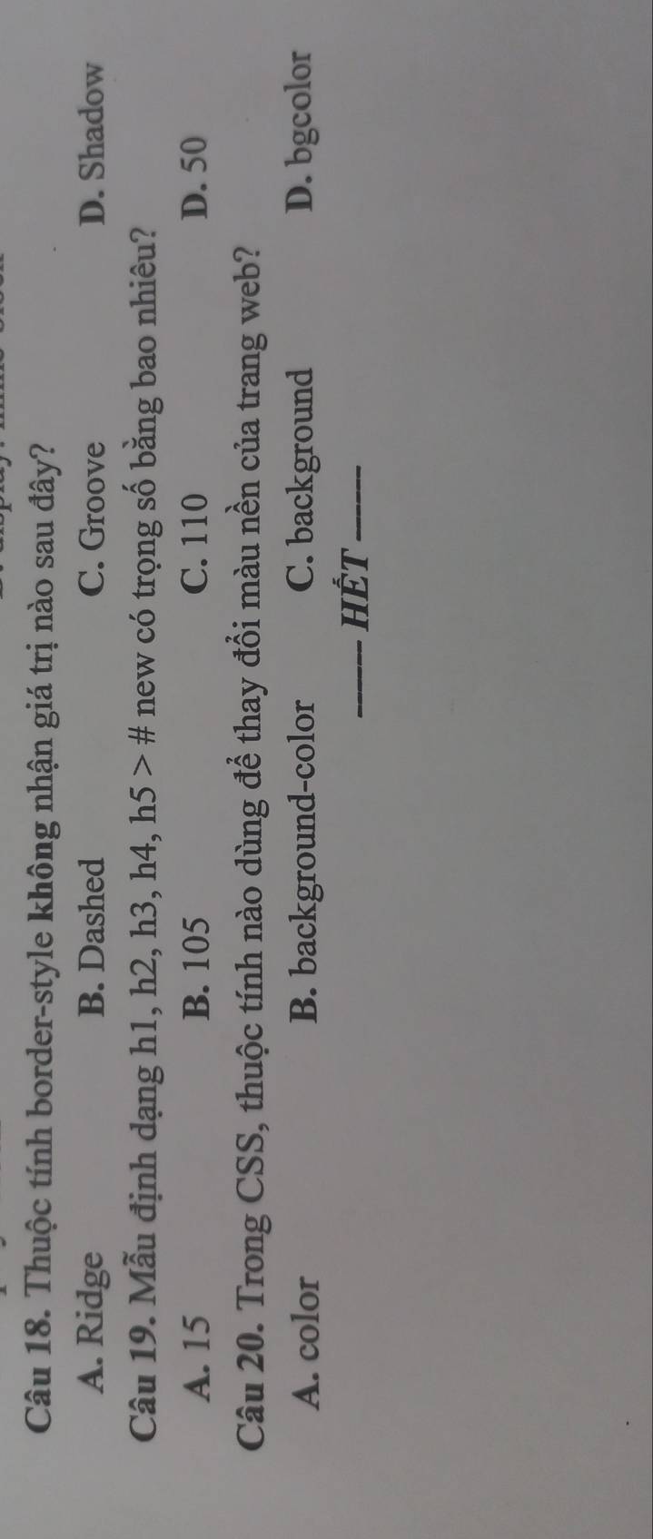 Thuộc tính border-style không nhận giá trị nào sau đây?
A. Ridge B. Dashed C. Groove D. Shadow
Câu 19. Mẫu định dạng h1, h2, h3, h4, h5># new có trọng số bằng bao nhiêu?
A. 15 B. 105 C. 110 D. 50
Câu 20. Trong CSS, thuộc tính nào dùng để thay đổi màu nền của trang web?
A. color B. background-color C. background D. bgcolor
_HếT_