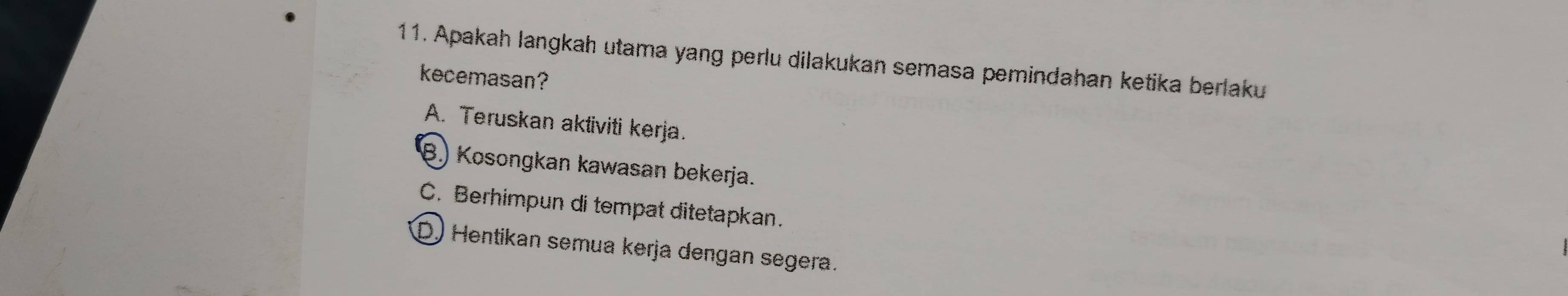 Apakah langkah utama yang perlu dilakukan semasa pemindahan ketika berlaku
kecemasan?
A. Teruskan aktiviti kerja.
B.) Kosongkan kawasan bekerja.
C. Berhimpun di tempat ditetapkan.
D) Hentikan semua kerja dengan segera.