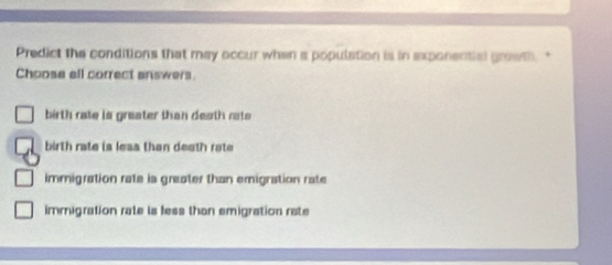 Predict the conditions that may occur when a population is in exponential growth."
Choose ell correct answers.
birth rate is greater than deoth rats
birth rate is leas than death rate
immigration rate is greater than emigration rate
immigration rate is fess than emigration rate