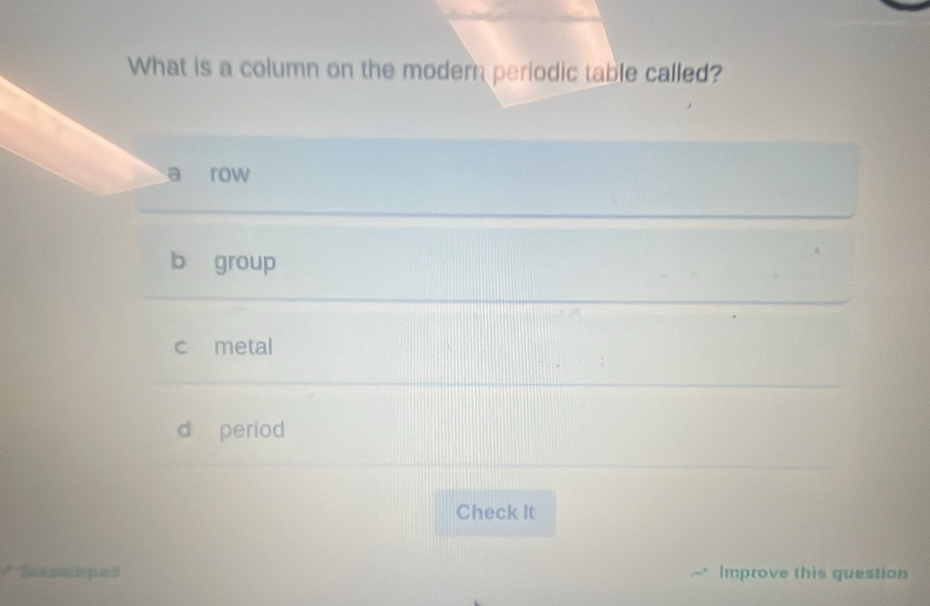 What is a column on the modern periodic table called?
row
b group
c metal
d period
Check It
Sorenchpad Improve this question