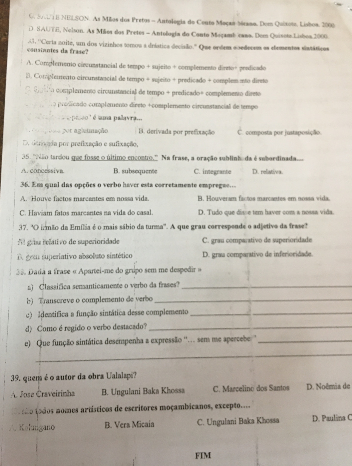 C. SAUTE NELSON. As Mãos dos Pretos - Antologia do Conto Moças bicano. Dom Quixote, Lisboa, 2000
D. SAUTE, Nelson. As Mãos dos Pretos - Antologia do Conto Moçambcano. Dem Quixote Lisboa 2000.
33. ''Certa noite, um dos vizinhos tomou a drástica decisão." Que ordem ooedecem os elementos sintáticos
constantes da frase?
A. Complemento circunstancial de tempo + sujeito + complemento direto+ predicado
B, Conplemento circunstancial de tempo + sujeito + predicado + complem nto direto
O. cpilto complemento circunstancial de tempo + predicado+ complemento direto
predicado complemento direto +complemento circunstancial de tempo
''epasso' é uma palavra...
por aglutimação B. derivada por prefixação C. composta por justaposição.
D. derivada por prefixação e sufixação,
35. 'Não tardou que fosse o último encontro.'' Na frase, a oração sublinhada é subordinada....
A. concessiva. B. subsequente C. integrante D. relativa.
36. Em qual das opções o verbo haver esta corretamente empregue..
A. Houve factos marcantes em nossa vida. B. Houveram factos marcantes em nossa vida.
C. Haviam fatos marcantes na vida do casal. D. Tudo que disse tem haver com a nossa vida.
37. 'O irmão da Emília é o mais sábio da turma'. A que grau corresponde o adjetivo da frase?
: grau relativo de superioridade C. grau comparativo de superioridade
B. grau superlativo absoluto sintético D. grau comparativo de inferioridade.
38. Dada a frase « Apartei-me do grupo sem me despedir »
a) Classifica semanticamente o verbo da frases?_
b) Transcreve o complemento de verbo_
c) Identifica a função sintática desse complemento__
d) Como é regido o verbo destacado?_
e) Que função sintática desempenha a expressão '. sem me apercebe '_
_
39. quem é o autor da obra Ualalapi?
A. Jose Craveirinha B. Ungulani Baka Khossa C. Marcelino dos Santos D. Noêmia de
o são todos nomes artísticos de escritores moçambicanos, excepto....
. Kalıngano B. Vera Micaia C. Ungulani Baka Khossa D. Paulina C
FIM
