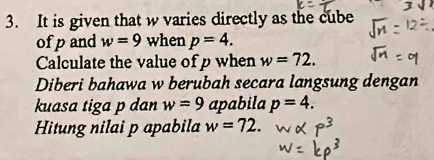 It is given that w varies directly as the cube 
ofpand w=9 when p=4. 
Calculate the value of p when w=72. 
Diberi bahawa w berubah secara langsung dengan 
kuasa tiga p dan w=9 apabila p=4. 
Hitung nilai p apabila w=72.