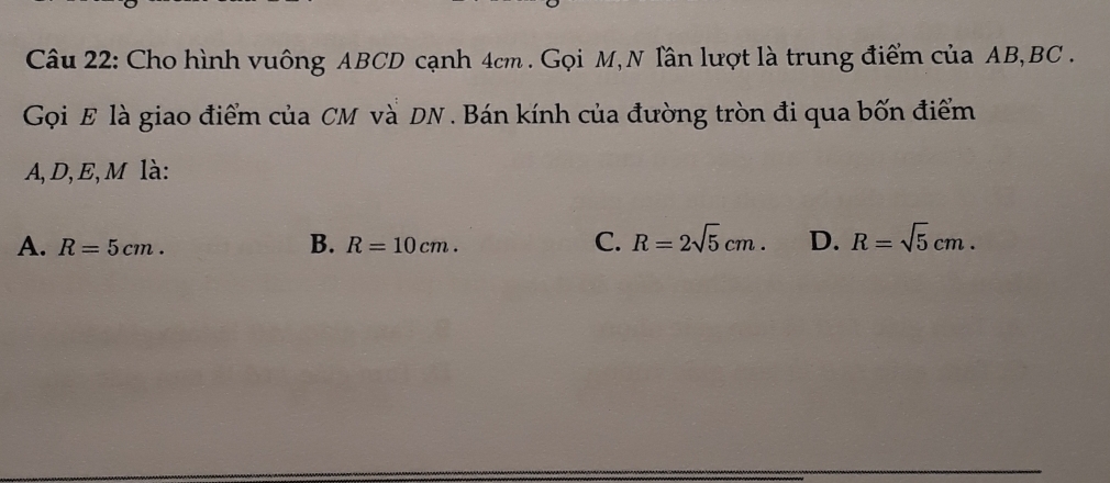 Cho hình vuông ABCD cạnh 4cm. Gọi M, N Tân lượt là trung điểm của AB, BC.
Gọi E là giao điểm của CM và DN. Bán kính của đường tròn đi qua bốn điểm
A, D, E, M là:
A. R=5cm. R=10cm. C. R=2sqrt(5)cm. D. R=sqrt(5)cm. 
B.