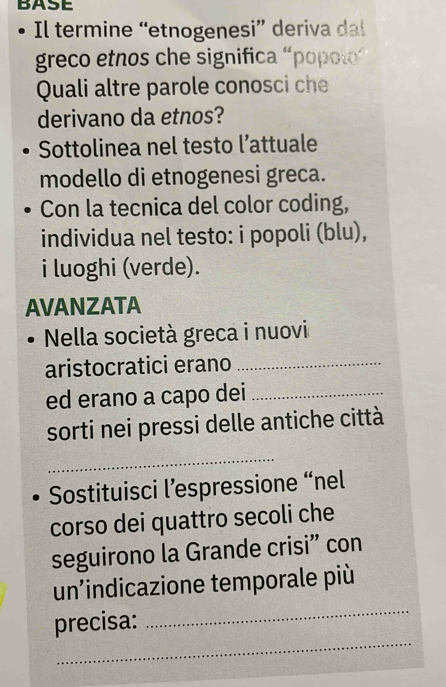 BASE 
Il termine “etnogenesi” deriva dal 
greco etnos che significa “popolo” 
Quali altre parole conosci che 
derivano da etnos? 
Sottolinea nel testo l’attuale 
modello di etnogenesi greca. 
Con la tecnica del color coding, 
individua nel testo: i popoli (blu), 
i luoghi (verde). 
AVANZATA 
Nella società greca i nuovi 
aristocratici erano_ 
ed erano a capo dei_ 
sorti nei pressi delle antiche città 
_ 
Sostituisci l’espressione “nel 
corso dei quattro secoli che 
seguirono la Grande crisi” con 
un’indicazione temporale più 
_ 
_ 
precisa: