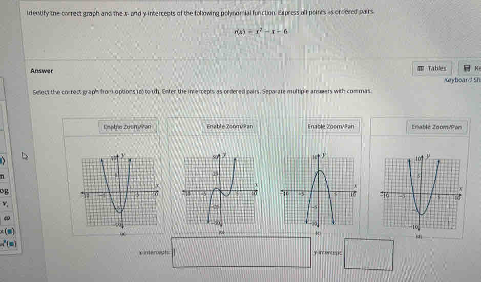 identify the correct graph and the x - and y intercepts of the following polynomial function. Express all points as ordered pairs.
r(x)=x^2-x-6
Answer Tables K 
Keyboard Sh 
Select the correct graph from options (a) to (d). Enter the intercepts as ordered pairs. Separate multiple answers with commas. 
Enable Zoom/Pan Enable Zoom/Pan Enable Zoom/Pan Enable Zoom/Pan 


n 
og 

v, 

ω
π () 
(ω) 
x-intercepts y intercept