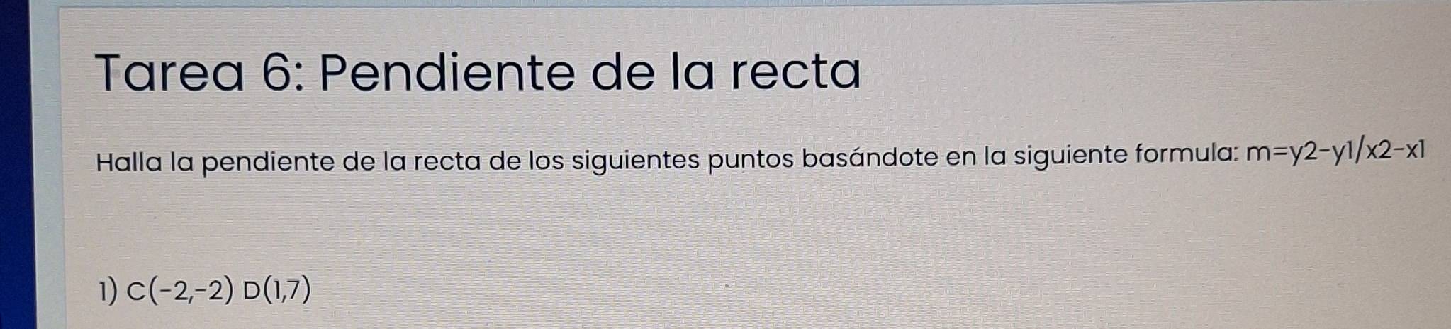 Tarea 6: Pendiente de la recta 
Halla la pendiente de la recta de los siguientes puntos basándote en la siguiente formula: m=y2-y1/x2-x1
1) C(-2,-2)D(1,7)