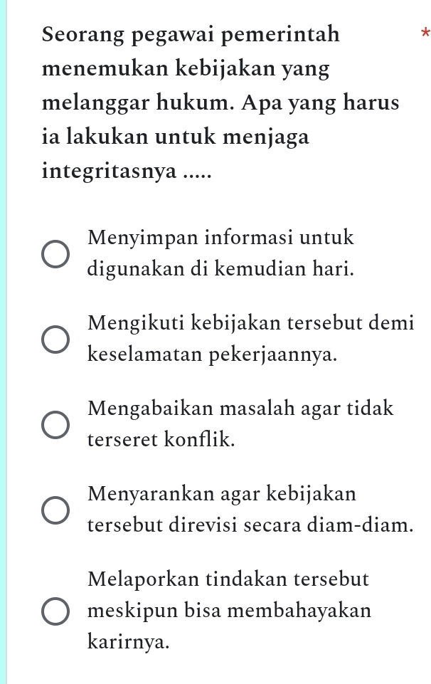 Seorang pegawai pemerintah *
menemukan kebijakan yang
melanggar hukum. Apa yang harus
ia lakukan untuk menjaga
integritasnya .....
Menyimpan informasi untuk
digunakan di kemudian hari.
Mengikuti kebijakan tersebut demi
keselamatan pekerjaannya.
Mengabaikan masalah agar tidak
terseret konflik.
Menyarankan agar kebijakan
tersebut direvisi secara diam-diam.
Melaporkan tindakan tersebut
meskipun bisa membahayakan
karirnya.