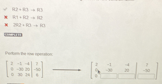 R2+R3to R3
R1+R2to R2
2R2+R3to R3
COMPLETE 
Perform the row operation:
beginbmatrix 2&-1&-4 0&-30&20 0&30&24endvmatrix beginarrayr 7 -50 6endarray endbmatrix
2 beginarrayr -1&-4 -30&20 □ &□ &-50 hline endarray
U