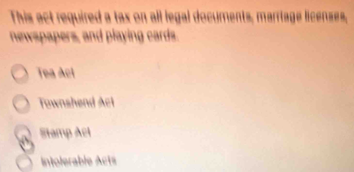 This act required a tax on all legal documents, marriage licenses,
newspapers, and playing cards.
Tea Ací
Townshend Act
Stamp Acl
Intolerable Acts