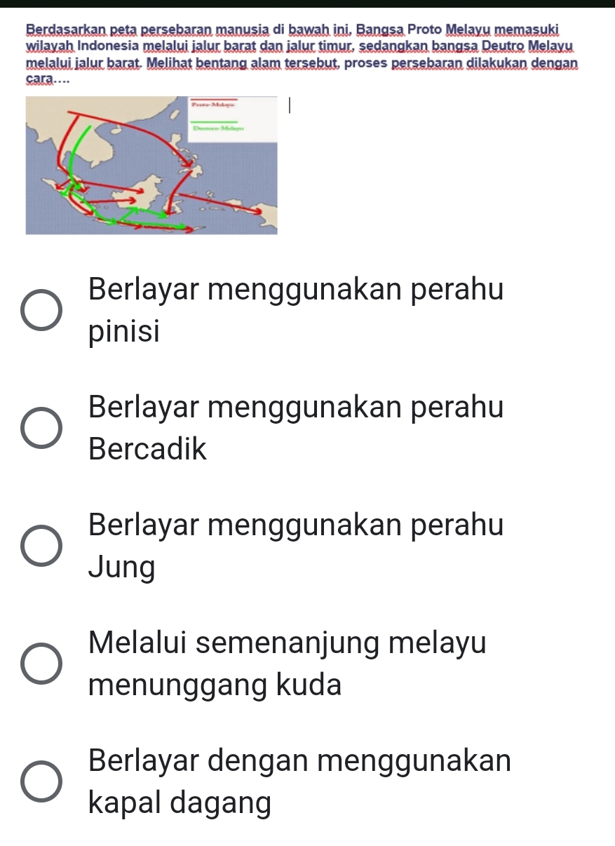 Berdasarkan peta persebaran manusia di bawah ini, Bangsa Proto Melayu memaşuki
wilayah Indonesia melalui jalur barat dan jalur timur, sedangkan bangsa Deutro Melayu
melalui jalur barat. Melihat bentang alam tersebut, proses persebaran dilakukan dengan
cara…
Berlayar menggunakan perahu
pinisi
Berlayar menggunakan perahu
Bercadik
Berlayar menggunakan perahu
Jung
Melalui semenanjung melayu
menunggang kuda
Berlayar dengan menggunakan
kapal dagang