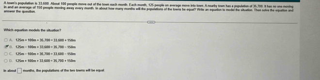 A town's population is 33,600. About 100 people move out of the town each month. Each month, 125 people on average move into town. A nearby town has a population of 35,700. It has no one moving
answer the question in and an average of 150 people moving away every month. In about how many months will the populations of the towns be equal? Write an equation to model the situation. Then solve the equation and
Which equation models the situation?
A. 125m+100m+35,700=33.600+150m
B. 125m-100m+33.600=35.700-150m
C. 125m-100m+35,700=33.600-150m
D. 125m+100m+33.600=35,700+150m
In about □ m onths, the populations of the two towns will be equal.