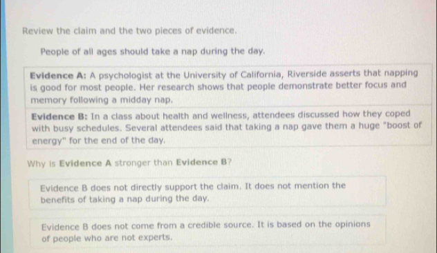 Review the claim and the two pieces of evidence.
People of all ages should take a nap during the day.
Evidence A: A psychologist at the University of California, Riverside asserts that napping
is good for most people. Her research shows that people demonstrate better focus and
memory following a midday nap.
Evidence B: In a class about health and wellness, attendees discussed how they coped
with busy schedules. Several attendees said that taking a nap gave them a huge "boost of
energy" for the end of the day.
Why is Evidence A stronger than Evidence B?
Evidence B does not directly support the claim. It does not mention the
benefits of taking a nap during the day.
Evidence B does not come from a credible source. It is based on the opinions
of people who are not experts.