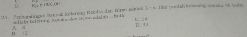 D. Rp 6,000,00
25. Perbandingan banyak kelereng Rendra dan Bimo adaiah 3:4. Jika jumlah kelereng mereka 56 butir.
sclisih kelereng Rendra dan Bimo adalah…butir.
A. 8 C. 24
D. 32
B. 12