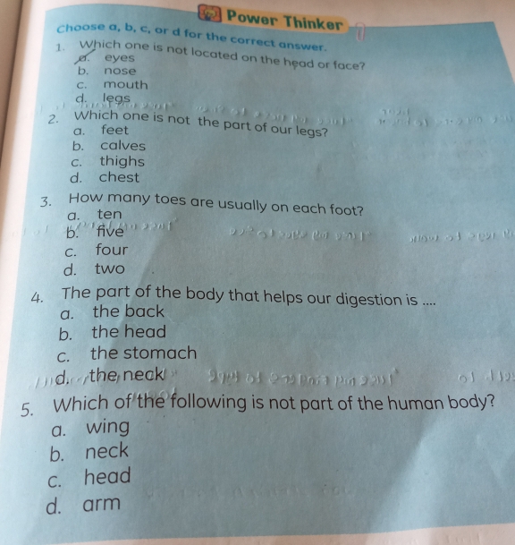 Power Thinker
Choose a, b, c, or d for the correct answer.
. Which one is not located on the head or face?
a. eyes
b. nose
c. mouth
d. leas
2. Which one is not the part of our legs?
a. feet
b. calves
c. thighs
d. chest
How many toes are usually on each foot?
a. ten
b. five
c. four
d. two
4. The part of the body that helps our digestion is ....
a. the back
b. the head
c. the stomach
the neck 
5. Which of the following is not part of the human body?
a. wing
b. neck
c. head
d. arm