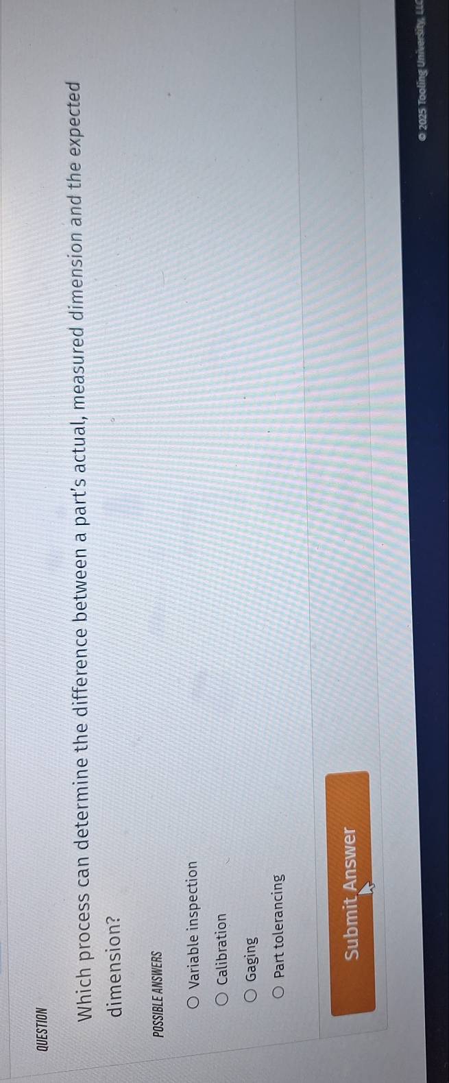 QUESTION
Which process can determine the difference between a part’s actual, measured dimension and the expected
dimension?
POSSIBLE ANSWERS
Variable inspection
Calibration
Gaging
Part tolerancing
Submit Answer
© 2025 Tooling University, LL