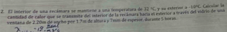 El interior de una recámara se mantiene a una temperatura de 32°C , y su exterior a -10°C Calcular la 
cantidad de calor que se transmite del interior de la recámara hacia el exterior a través del vidrio de una 
ventana de 2.20m de ancho por 1.7m de altura y 7mm de espesor, durante 5 horas.