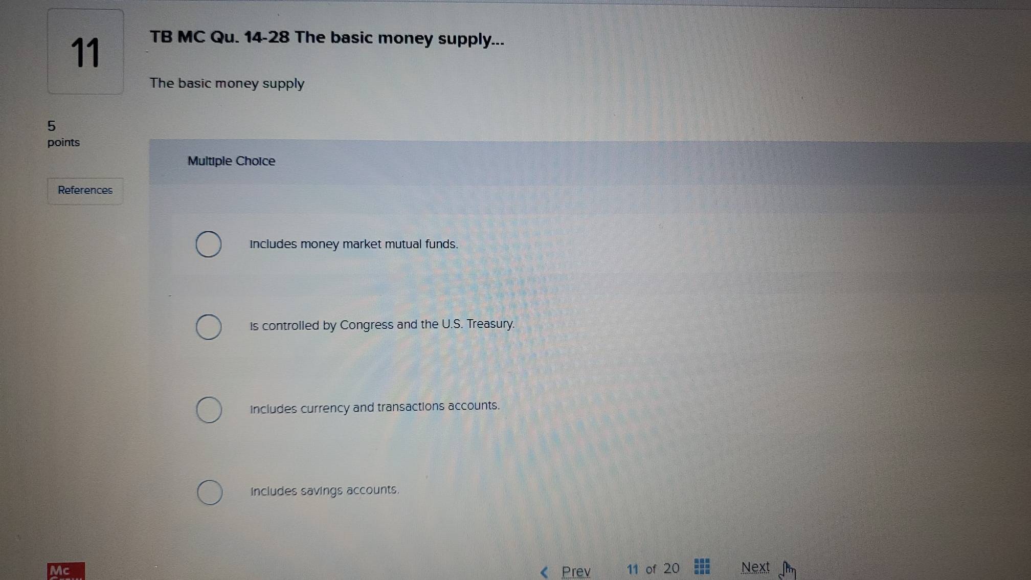 TB MC Qu. 14-28 The basic money supply...
The basic money supply
5
points
Multiple Choice
References
Includes money market mutual funds.
is controlled by Congress and the U.S. Treasury.
Includes currency and transactions accounts.
includes savings accounts.
« Prev of 20 Next