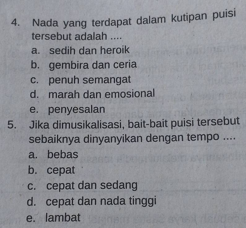 Nada yang terdapat dalam kutipan puisi
tersebut adalah ....
a. sedih dan heroik
b. gembira dan ceria
c. penuh semangat
d. marah dan emosional
e. penyesalan
5. Jika dimusikalisasi, bait-bait puisi tersebut
sebaiknya dinyanyikan dengan tempo ....
a. bebas
b. cepat
c. cepat dan sedang
d. cepat dan nada tinggi
e. lambat