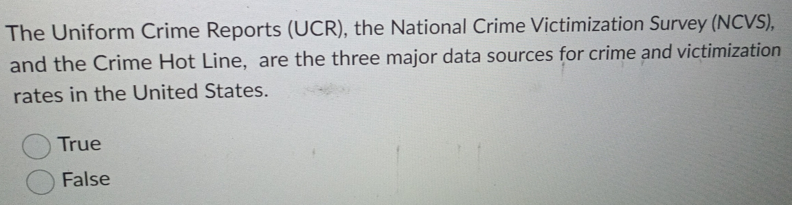 The Uniform Crime Reports (UCR), the National Crime Victimization Survey (NCVS),
and the Crime Hot Line, are the three major data sources for crime and victimization
rates in the United States.
True
False