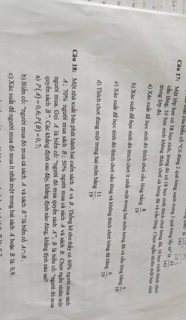 mâu'' là frac 143;
C cuất của biến cố “Có đúng 2 quả bóng xanh trong 3 quả bóng lấy ra^n là  45/143 .
Câu 17: Một lớp học có 38 học sinh, trong đó có 18 học sinh thích chơi bóng đá, 16 học sinh thích chơi
trong lớp đó.
cầu lông, 10 học sinh không thích chơi cả bóng đá và cầu lông. Chọn ngẫu nhiên một học sinh
a) Xác suất đề học sinh đó thích chơi cầu lông bằng  8/19 .
ta
b) Xác suất để học sinh đó thích chơi ít nhất một trong hai môn bóng đá và cầu lông bằng  5/19 .
to
c) Xác suất để học sinh đó thích chơi cầu lông và không thích chơi bóng đá bằng  6/19 .
d) Thích chơi đúng một trong hai môn bằng  11/19 .
Câu 18: Một nhà xuất bản phát hành hai cuốn sách A và B . Thống kê cho thấy có 60% người mua sách
A; 70% người mua sách B;50% người mua cả sách A và sách B. Chọn ngẫu nhiên một
người mua. Gọi A là biến cố: “người đó mua quyển sách A”, B là biển cố: “người đó mua
quyển sách B ''. Các khẳng định sau đây, khẳng định nào đúng, khẳng định nào sai?
a) P(A)=0,6;P(B)=0,7.
b) Biến cố: “người mua đó mua cả sách A và sách B" * là biến cố A∩ B.
c) Xác suất để người mua đó mua ít nhất một trong hai sách A hoặc B là: 0,9.