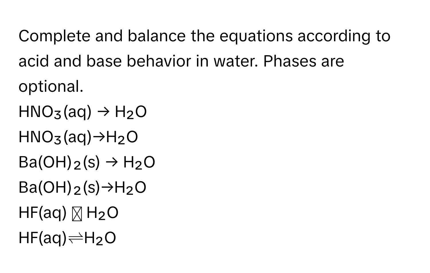 Complete and balance the equations according to acid and base behavior in water. Phases are optional.

HNO₃(aq) → H₂O
HNO₃(aq)→H₂O
Ba(OH)₂(s) → H₂O
Ba(OH)₂(s)→H₂O
HF(aq) ⥫ H₂O
HF(aq)⇌H₂O