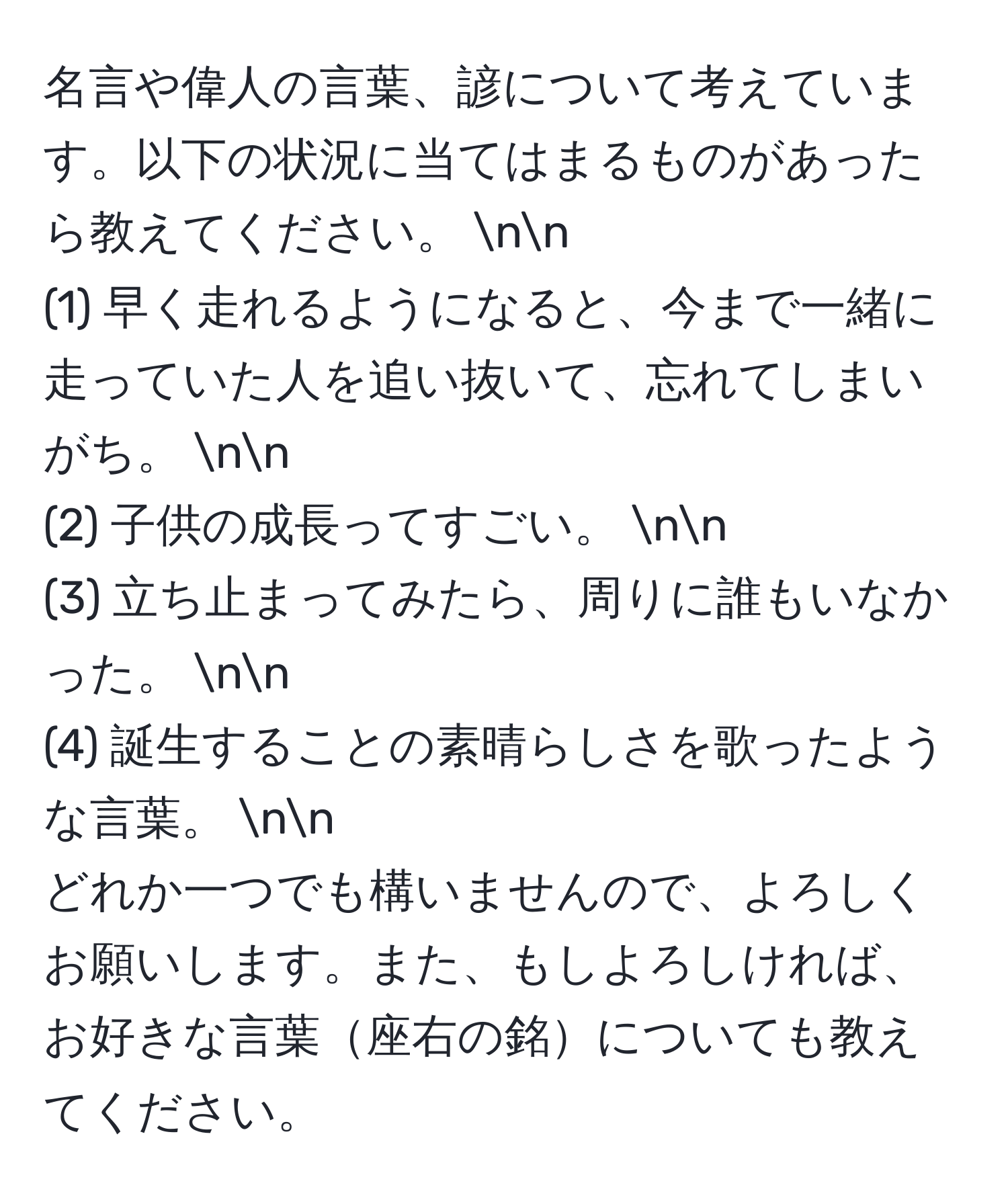 名言や偉人の言葉、諺について考えています。以下の状況に当てはまるものがあったら教えてください。  nn
(1) 早く走れるようになると、今まで一緒に走っていた人を追い抜いて、忘れてしまいがち。  nn
(2) 子供の成長ってすごい。  nn
(3) 立ち止まってみたら、周りに誰もいなかった。  nn
(4) 誕生することの素晴らしさを歌ったような言葉。  nn
どれか一つでも構いませんので、よろしくお願いします。また、もしよろしければ、お好きな言葉座右の銘についても教えてください。